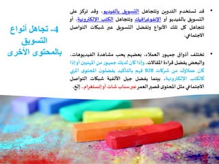 4-‫أنواع‬ ‫تجاهل‬
‫التسويق‬
‫األخرى‬ ‫بالمحتوى‬
•‫قد‬‫تستخدم‬‫التدوين‬‫وتتجاهل‬‫التسويق‬‫بالفيديو‬،‫وقد‬‫تركز‬‫على‬
‫التسويق‬‫بالفيديو‬‫أو‬‫اإلنفوغرافيك‬‫وتتجاهل‬‫الكتب‬‫اإللكت‬‫رونية‬،‫أو‬
‫تتجاهل‬‫كل‬‫تلك‬‫األنواع‬‫وتفضل‬‫التسويق‬‫عبر‬‫شبكات‬‫التواص‬‫ل‬
‫االجتماعي‬.
•‫تختلف‬‫أذواق‬‫ر‬‫جمهو‬،‫العمالء‬‫بعضهم‬‫يحب‬‫مشاهدة‬،‫الفيديوهات‬
‫والبعض‬‫يفضل‬‫قراءة‬،‫املقاالت‬‫وإذا‬‫كان‬‫لديك‬‫ر‬‫جمهو‬‫من‬‫املهني‬‫ين‬‫أو‬‫إذا‬
‫كان‬‫عمالؤك‬‫من‬‫شركات‬B2B‫فهم‬‫بالتأكيد‬‫ن‬‫يفضلو‬‫ى‬‫املحتو‬‫املنه‬‫ي‬
‫كالكتب‬‫اإللكترونية‬،‫بينما‬‫يفضل‬‫جيل‬‫األلفية‬‫شبكات‬‫الت‬‫واصل‬
‫االجتماعي‬‫مثل‬‫ى‬‫املحتو‬‫قصير‬‫العمر‬‫عبر‬‫سناب‬‫شات‬‫أو‬‫إنستغر‬‫ام‬..‫إلخ‬.
 