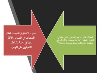 ‫املنهجية‬‫في‬ ‫نتفق‬ ‫ال‬ ‫أو‬ ‫نتفق‬،‫تظل‬
‫األك‬‫املقياس‬ ‫هي‬ ‫املبيعات‬‫ثر‬
‫نشاطك‬ ‫حلة‬‫ر‬ ‫في‬ ‫ا‬ً‫تأثير‬
‫الويب‬ ‫على‬‫ي‬‫التجار‬.
‫اآلن‬ ‫السؤال‬:‫يمكنني‬ ‫الذي‬ ‫المحتوى‬ ‫هو‬ ‫ما‬
‫ضخمة‬ ‫زيارات‬ ‫وتحقيق‬ ،‫كتابته‬Traffic،‫فتح‬
‫صفقات‬Deals،‫مبيعات‬ ‫وتحقيق‬Sales‫؟‬
 