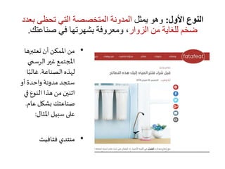 ‫األول‬ ‫النوع‬:‫يمثل‬ ‫وهو‬‫ب‬ ‫تحظى‬ ‫التي‬ ‫المتخصصة‬ ‫المدونة‬‫عدد‬
‫الزوار‬ ‫من‬ ‫للغاية‬ ‫ضخم‬‫صناعتك‬ ‫في‬ ‫بشهرتها‬ ‫ومعروفة‬ ،.
•‫تعتبره‬ ‫أن‬ ‫املمكن‬ ‫من‬‫ا‬
‫الرسمي‬‫غير‬ ‫املجتمع‬
‫الصناعة‬ ‫لهذه‬.ً‫غالب‬‫ا‬
‫أو‬ ‫واحدة‬ ‫مدونة‬ ‫ستجد‬
‫ف‬ ‫النوع‬ ‫هذا‬ ‫من‬ ‫اثنين‬‫ي‬
‫عام‬ ‫بشكل‬ ‫صناعتك‬.
‫املثال‬ ‫سبيل‬ ‫على‬:
•‫فتافيت‬ ‫منتدي‬
 