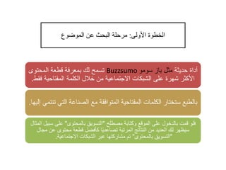 ‫األولى‬ ‫الخطوة‬:‫الموضوع‬ ‫عن‬ ‫البحث‬ ‫مرحلة‬
‫حديثة‬ ‫أداة‬‫سومو‬ ‫باز‬ ‫مثل‬Buzzsumo‫المحتوى‬ ‫قطعة‬ ‫بمعرفة‬ ‫لك‬ ‫تسمح‬
‫المفتاحي‬ ‫الكلمة‬ ‫خالل‬ ‫من‬ ‫االجتماعية‬ ‫الشبكات‬ ‫على‬ ‫شهرة‬ ‫األكثر‬‫فقط‬ ‫ة‬.
‫الت‬ ‫الصناعة‬ ‫مع‬ ‫المتوافقة‬ ‫المفتاحية‬ ‫الكلمات‬ ‫ستختار‬ ‫بالطبع‬‫إليها‬ ‫تنتمي‬ ‫ي‬.
‫مصطلح‬ ‫وكتابة‬ ‫الموقع‬ ‫على‬ ‫بالدخول‬ ‫قمت‬ ‫فلو‬"‫بالمحتوى‬ ‫التسويق‬"‫س‬ ‫على‬‫المثال‬ ‫بيل‬
‫م‬ ‫عن‬ ‫محتوى‬ ‫قطعة‬ ‫كأفضل‬ ‫ا‬ً‫ي‬‫تصاعد‬ ‫المرتبة‬ ‫النتائج‬ ‫من‬ ‫العديد‬ ‫لك‬ ‫سيظهر‬‫جال‬
"‫بالمحتوى‬ ‫التسويق‬"‫االجتماعية‬ ‫الشبكات‬ ‫عبر‬ ‫مشاركتها‬ ‫تم‬.
 