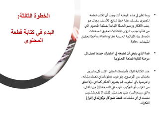 ‫الثالثة‬ ‫الخطوة‬:
‫قطع‬ ‫كتابة‬ ‫في‬ ‫البدء‬‫ة‬
‫المحتوى‬
•‫قطع‬ ‫تكتب‬‫أن‬ ‫يجب‬‫أنك‬‫املرحلة‬‫هذه‬‫في‬ ‫تظن‬‫بما‬‫ر‬‫ة‬
‫بنفسك‬‫ى‬‫املحتو‬.‫للسف‬،‫شائع‬‫خطأ‬‫هذا‬.‫هو‬‫ك‬‫ر‬‫دو‬
‫ال‬‫ى‬‫املحتو‬‫لقطعة‬‫العامة‬‫الخطة‬‫ضع‬‫و‬‫و‬‫األفكار‬‫جلب‬‫تي‬
‫ار‬‫و‬‫الز‬‫جذب‬‫شأنها‬ ‫من‬Visitors،‫الصفقات‬‫تحقيق‬
Leads،‫البريدية‬ ‫القائمة‬‫بناء‬Mailing List،‫تحقيق‬‫ا‬ً‫وأخير‬
‫املبيعات‬Sales.
•‫تص‬‫حينما‬‫ك‬‫ر‬‫اعتبا‬‫في‬‫تضعه‬‫أن‬ ‫ينبغي‬‫الذي‬‫فما‬‫إلى‬ ‫ل‬
‫؟‬‫ى‬‫املحتو‬‫قطعة‬‫كتابة‬‫مرحلة‬
•‫العنان‬‫ألصابعك‬ ‫اترك‬ ‫الكتابة‬‫عند‬.‫ي‬ ‫ما‬‫كل‬ ‫اكتب‬‫ر‬‫دو‬
‫ب‬‫ذهنك‬‫في‬ ‫معلومات‬‫وتوافرت‬،‫املوضوع‬ ‫عن‬ ‫بخلدك‬،‫شأنه‬
‫أسلوب‬ ‫بأي‬‫واعرضها‬.‫و‬،‫ي‬ ‫كما‬‫األفكار‬ ‫بتفريغ‬‫قم‬‫تقلق‬‫ال‬
‫التركيب‬ ‫أو‬ ‫الترتيب‬ ‫من‬.‫النسخة‬‫ي‬ ‫فهذه‬(0)،‫املقال‬ ‫من‬
‫ذلك‬‫بعد‬‫ها‬ ‫عل‬ ‫البناء‬‫سيتم‬ ‫والتي‬.‫ب‬ ‫تقم‬‫ال‬ ‫لذلك‬‫تشتيت‬
‫مشتتات‬ ‫أي‬‫في‬‫نفسك‬.‫في‬‫تركيزك‬‫كل‬‫ضع‬‫فقط‬‫إفراغ‬
‫ك‬‫ر‬‫أفكا‬.
 