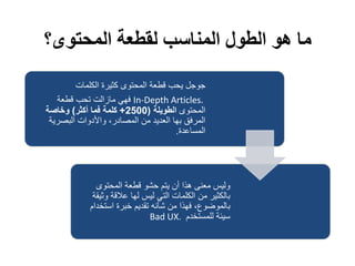 ‫المحتوى؟‬ ‫لقطعة‬ ‫المناسب‬ ‫الطول‬ ‫هو‬ ‫ما‬
‫الكلمات‬ ‫كثيرة‬ ‫المحتوى‬ ‫قطعة‬ ‫يحب‬ ‫جوجل‬
In-Depth Articles.‫قطعة‬ ‫تحب‬ ‫مازالت‬ ‫فهي‬
‫المحتوى‬‫الطويلة‬(2500+‫أكثر‬ ‫فما‬ ‫كلمة‬)‫وخاصة‬
‫البصرية‬ ‫واألدوات‬ ،‫المصادر‬ ‫من‬ ‫العديد‬ ‫بها‬ ‫المرفق‬
‫المساعدة‬.
‫المحتوى‬ ‫قطعة‬ ‫حشو‬ ‫يتم‬ ‫أن‬ ‫هذا‬ ‫معنى‬ ‫وليس‬
‫وث‬ ‫عالقة‬ ‫لها‬ ‫ليس‬ ‫التي‬ ‫الكلمات‬ ‫من‬ ‫بالكثير‬‫يقة‬
‫استخد‬ ‫خبرة‬ ‫تقديم‬ ‫شأنه‬ ‫من‬ ‫فهذا‬ ،‫بالموضول‬‫ام‬
‫للمستخدم‬ ‫سيئة‬Bad UX.
 