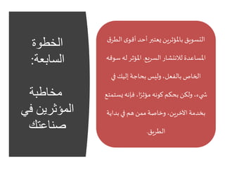 ‫الخطوة‬
‫السابعة‬:
‫مخاطبة‬
‫ف‬ ‫المؤثرين‬‫ي‬
‫صناعتك‬
‫ى‬‫أقو‬ ‫أحد‬ ‫يعتبر‬ ‫باملؤثرين‬ ‫التسويق‬‫ق‬‫الطر‬
‫السريع‬ ‫لالنتشار‬ ‫املساعدة‬.‫له‬ ‫املؤثر‬‫سوقه‬
‫في‬ ‫إليك‬ ‫بحاجة‬ ‫وليس‬ ،‫بالفعل‬ ‫الخاص‬
‫ي‬‫فإنه‬ ،‫ا‬ً‫مؤثر‬‫كونه‬‫بحكم‬ ‫ولكن‬ ،‫يء‬ ‫ش‬‫ستمتع‬
‫بداي‬ ‫في‬ ‫هم‬ ‫ممن‬ ‫وخاصة‬ ،‫اآلخرين‬ ‫بخدمة‬‫ة‬
‫الطريق‬.
 