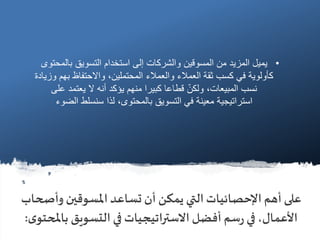 ‫وأص‬ ‫املسوقين‬‫تساعد‬ ‫أن‬ ‫يمكن‬ ‫التي‬‫اإلحصائيات‬ ‫أهم‬ ‫على‬‫حاب‬
‫بامل‬ ‫التسويق‬ ‫في‬ ‫االستراتيجيات‬ ‫أفضل‬ ‫سم‬‫ر‬‫في‬،‫األعمال‬‫ى‬‫حتو‬:
•‫بال‬ ‫التسويق‬ ‫استخدام‬ ‫إلى‬ ‫والشركات‬ ‫المسوقين‬ ‫من‬ ‫المزيد‬ ‫يميل‬‫محتوى‬
‫ب‬ ‫واالحتفاظ‬ ،‫المحتملين‬ ‫والعمالء‬ ‫العمالء‬ ‫ثقة‬ ‫كسب‬ ‫في‬ ‫كأولوية‬‫وزيادة‬ ‫هم‬
‫على‬ ‫يعتمد‬ ‫ال‬ ‫أنه‬ ‫يؤكد‬ ‫منهم‬ ‫كبيرا‬ ‫قطاعا‬ ّ‫ولكن‬ ،‫المبيعات‬ ‫نسب‬
‫الض‬ ‫سنسلط‬ ‫لذا‬ ،‫بالمحتوى‬ ‫التسويق‬ ‫في‬ ‫معينة‬ ‫استراتيجية‬‫وء‬
 