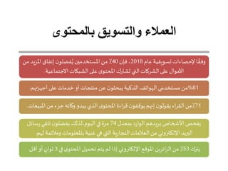 ‫بالمحتوى‬ ‫والتسويق‬ ‫العمالء‬
‫عام‬ ‫تسويقية‬‫إلحصاءات‬ ‫ا‬ ً‫وفق‬2018‫فإن‬ ،40‫املزيد‬ ‫إنفاق‬ ‫ن‬‫فضلو‬ُ‫ي‬‫املستخدمين‬‫من‬ ٪‫من‬
‫االجتماعية‬ ‫الشبكات‬‫على‬ ‫ى‬‫املحتو‬ ‫ك‬‫ر‬‫تشا‬‫التي‬ ‫الشركات‬‫على‬ ‫األموال‬.
81%‫أجهزتهم‬‫على‬ ‫خدمات‬ ‫أو‬‫منتجات‬ ‫عن‬ ‫ن‬‫يبحثو‬‫الذكية‬ ‫الهواتف‬‫مستخدمي‬ ‫من‬.
71‫املب‬‫من‬ ‫جزء‬ ‫وكأنه‬ ‫يبدو‬ ‫الذي‬‫ى‬‫املحتو‬ ‫اءة‬‫ر‬‫ق‬ ‫ن‬‫يوقفو‬ ‫إنهم‬ ‫ن‬‫يقولو‬ ‫اء‬‫ر‬‫الق‬‫٪من‬‫يعات‬.
‫بمعدل‬‫د‬‫ر‬‫الوا‬ ‫بريدهم‬‫األحخاص‬‫يفحص‬74‫سائل‬‫ر‬ ‫تلقي‬ ‫ن‬‫يفضلو‬ ‫اليوم،لذلك‬‫في‬‫مرة‬
‫ل‬ ‫ومالئمة‬ ‫باملعلومات‬‫غنية‬ ‫ي‬ ‫التي‬‫ية‬‫ر‬‫التجا‬‫العالمات‬‫من‬ ‫اإللكتروني‬ ‫البريد‬‫هم‬.
‫يترك‬53‫في‬ ‫ى‬‫املحتو‬ ‫تحميل‬‫يتم‬ ‫لم‬‫إذا‬ ‫اإللكتروني‬ ‫املوقع‬ ‫ائرين‬‫ز‬‫ال‬‫من‬ ٪3‫أقل‬‫أو‬ ٍ‫ثوان‬.
 