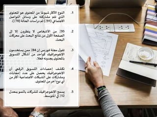 .1‫النوع‬‫األكثر‬‫ا‬ً‫شيوع‬‫من‬‫ى‬‫املحتو‬‫هو‬‫املح‬‫ى‬‫تو‬
‫الذي‬‫تتم‬‫مشاركته‬‫على‬‫وسائل‬‫التواصل‬
‫االجتماعي‬(91٪)‫ثم‬‫اسات‬‫ر‬‫د‬‫الحالة‬(70٪).
.295٪‫من‬‫األشخاص‬‫ال‬‫ن‬‫و‬‫ينظر‬‫إال‬‫إلى‬
‫الصفحة‬‫األولى‬‫من‬‫نتائج‬‫البحث‬‫على‬‫مح‬‫ركات‬
‫البحث‬.
.3‫ل‬‫تقو‬‫مجلة‬‫بس‬‫ر‬‫فو‬‫إن‬84٪‫ممن‬‫ن‬‫يستخدمو‬
‫اإلنفوجرافيك‬‫كواحد‬‫من‬‫أشكال‬‫التسوي‬‫ق‬
‫ى‬‫باملحتو‬‫يجدونه‬‫فعال‬.
.4‫تكشف‬‫إحصاءات‬‫التسويق‬‫الرقمي‬‫أن‬
‫اإلنفوجرافيك‬‫يحصل‬‫على‬‫عدد‬‫إعجابات‬
‫ومشاركات‬‫على‬‫الشبكات‬‫االجتماعية‬‫أكث‬‫ر‬‫من‬
‫أي‬‫نوع‬‫آخر‬‫من‬‫ى‬‫املحتو‬.
.5‫يسمح‬‫اإلنفوجرافيك‬‫للشركات‬‫بالنمو‬‫ب‬‫معدل‬
12٪‫في‬‫املتوسط‬.
 