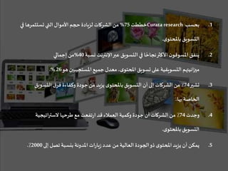 .1‫بحسب‬Curata research‫خططت‬75%‫ف‬ ‫تستثمرها‬ ‫التي‬ ‫األموال‬ ‫حجم‬ ‫لزيادة‬ ‫الشركات‬ ‫من‬‫ي‬
‫ى‬‫باملحتو‬ ‫التسويق‬.
.2‫نسبة‬‫اإلنترنت‬‫عبر‬ ‫التسويق‬‫في‬ ‫ا‬ ً‫نجاح‬‫األكثر‬ ‫ن‬‫املسوقو‬ ‫ينفق‬40%‫إجمالي‬ ‫من‬
‫ميزانيتهم‬‫هو‬ ‫املستجيبين‬ ‫جميع‬ ‫معدل‬ ،‫ى‬‫املحتو‬ ‫تسويق‬ ‫على‬ ‫التسويقية‬26.%
.3‫تشير‬74‫التسوي‬‫ق‬‫فر‬ ‫وكفاءة‬ ‫جودة‬ ‫من‬ ‫يزيد‬ ‫ى‬‫باملحتو‬ ‫التسويق‬ ‫أن‬‫إلى‬ ‫الشركات‬ ‫من‬ ٪‫ق‬
‫بها‬ ‫الخاصة‬.
.4‫وجدت‬74‫الستراتيجية‬ ‫طرحها‬ ‫مع‬‫تفعت‬‫ر‬‫ا‬ ‫قد‬ ‫العمالء‬ ‫وكمية‬ ‫جودة‬ ‫أن‬‫الشركات‬ ‫من‬ ٪
‫ى‬‫باملحتو‬ ‫التسويق‬.
.5‫إلى‬ ‫تصل‬ ‫بنسبة‬ ‫املدونة‬ ‫ات‬‫ر‬‫يا‬‫ز‬ ‫عدد‬ ‫من‬ ‫العالية‬ ‫الجودة‬‫ذو‬ ‫ى‬‫املحتو‬ ‫يزيد‬ ‫أن‬ ‫يمكن‬2000٪.
 