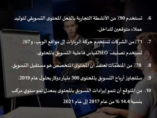 .6‫تستخدم‬90‫لت‬‫التسويقي‬ ‫ى‬‫املحتو‬‫بالفعل‬‫ية‬‫ر‬‫التجا‬ ‫األنشطة‬ ‫من‬ ٪‫وليد‬
‫للداخل‬ ‫متوقعين‬‫عمالء‬.
.771‫و‬،‫الويب‬‫مواقع‬ ‫إلى‬‫ات‬‫ر‬‫الزيا‬‫حركة‬ ‫تستخدم‬‫الشركات‬‫٪من‬67٪
‫تصنيف‬ ‫تستخدم‬SEO‫ى‬‫باملحتو‬‫التسويق‬‫فاعلية‬ ‫لقياس‬.
.878‫الت‬ ‫مستقبل‬‫هو‬ ‫املتخصص‬ ‫ى‬‫املحتو‬‫أن‬ ‫تعتقد‬ ‫املنظمات‬‫من‬ ٪‫سويق‬.
.9‫ى‬‫باملحتو‬‫التسويق‬‫باح‬‫ر‬‫أ‬‫ز‬‫ستتجاو‬300‫عام‬‫ل‬‫بحلو‬‫دوالر‬‫مليار‬2019.
.10‫ي‬‫سنو‬‫نمو‬‫بمعدل‬‫ى‬‫باملحتو‬‫التسويق‬‫إيرادات‬‫تنمو‬‫أن‬ ‫املتوقع‬‫من‬‫مركب‬
‫بنسبة‬14.4%‫عام‬ ‫من‬2017‫عام‬ ‫إلى‬2021
 