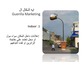 ‫ال‬ ‫أشكال‬ ‫ايه‬
Guerilla Marketing
.1Indoor
‫مول‬ ‫سواء‬ ‫المكان‬ ‫داخل‬ ‫إعالنات‬
‫مفاجاة‬ ‫علي‬ ‫تعتمد‬ ‫محل‬ ‫او‬
‫انتباههم‬ ‫لفت‬ ‫او‬ ‫الزائرين‬
 