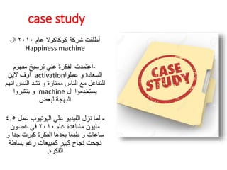 case study
‫عام‬ ‫كوكاكوال‬ ‫شركة‬ ‫أطلقت‬٢٠١٠‫ال‬
Happiness machine
-‫مفهوم‬ ‫ترسيخ‬ ‫علي‬ ‫الفكرة‬ ‫اعتمدت‬
‫عملوا‬ ‫و‬ ‫السعادة‬activation‫الين‬ ‫أوف‬
‫الناس‬ ‫تشد‬ ‫و‬ ‫ممتازة‬ ‫الناس‬ ‫مع‬ ‫للتفاعل‬‫انهم‬
‫ال‬ ‫يستخدموا‬machine‫ينشروا‬ ‫و‬
‫لبعض‬ ‫البهجة‬
-‫عم‬ ‫اليوتيوب‬ ‫علي‬ ‫الفيديو‬ ‫نزل‬ ‫لما‬‫ل‬٤.٥
‫عام‬ ‫مشاهدة‬ ‫مليون‬٢٠١٠‫غضون‬ ‫في‬
‫جد‬ ‫كبرت‬ ‫الفكرة‬ ‫بعدها‬ ‫طبعا‬ ‫و‬ ‫ساعات‬‫و‬ ‫ا‬
‫بسا‬ ‫رغم‬ ‫كمبيعات‬ ‫كبير‬ ‫نجاح‬ ‫نجحت‬‫طة‬
‫الفكرة‬.
 