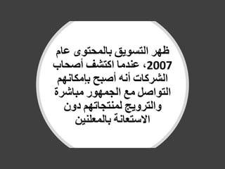 ‫ظهر‬‫التسويق‬‫بالمحتوى‬‫عام‬
2007،‫عندما‬‫اكتشف‬‫أصحاب‬
‫الشركات‬‫أنه‬‫أصبح‬‫بإمكانهم‬
‫التواصل‬‫مع‬‫الجمهور‬‫مباشرة‬
‫والترويج‬‫لمنتجاتهم‬‫دون‬
‫االستعانة‬‫بالمعلنين‬
 