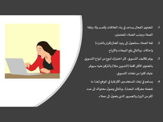 .1‫والء‬‫وكسب‬ ‫العالقات‬ ‫بناء‬ ‫في‬‫يساعد‬‫الفعال‬ ‫ى‬‫املحتو‬‫وثقة‬
‫املحتملين‬‫العمالء‬ ‫وجذب‬ ‫العمالء‬.
.2‫أفعال‬‫دود‬‫ر‬ ‫إلى‬‫ل‬‫ستتحو‬‫العمالء‬ ‫ثقة‬(‫بالشراء‬‫قرار‬)
‫باح‬‫ر‬‫واأل‬ ‫املبيعات‬‫فع‬‫ر‬‫وبالتالي‬ ،‫وإحاالت‬.
.3‫أنواع‬ ‫من‬ ٍ‫لنوع‬‫ك‬‫ر‬‫اختيا‬ ‫ألن‬ ،‫التسويق‬ ‫تكاليف‬‫يوفر‬‫التسويق‬
‫كلفة‬ ‫األقل‬ ‫ى‬‫باملحتو‬(‫مثال‬‫التدوين‬)‫علي‬‫والتركيز‬‫سيوفر‬‫ه‬
‫التسويق‬ ‫نفقات‬ ‫من‬‫ا‬‫ر‬‫كثي‬ ‫عليك‬.
.4‫املوقع‬ ‫في‬ ‫فترة‬‫أكثر‬ ‫املستخدمين‬ ‫إبقاء‬‫في‬ ‫يساهم‬(‫ما‬ ‫هذا‬
‫البحث‬ ‫محركات‬ ‫تفضله‬)‫إل‬ ‫محتواك‬‫ل‬‫وصو‬‫وبالتالي‬،‫عدد‬ ‫ى‬
‫عمالء‬ ‫إلى‬‫ل‬‫يتحو‬ ‫الذي‬ ‫والجمهور‬‫الزوار‬ ‫من‬‫أكبر‬.
 