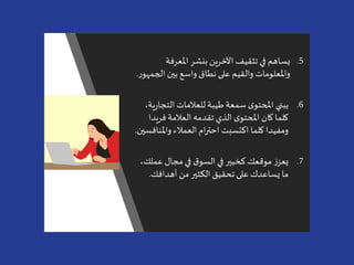 .5‫املعرفة‬ ‫بنشر‬ ‫اآلخرين‬ ‫تثقيف‬ ‫في‬ ‫يساهم‬
‫الج‬ ‫بين‬ ‫واسع‬ ‫نطاق‬‫على‬ ‫والقيم‬ ‫واملعلومات‬‫ر‬‫مهو‬.
.6‫التج‬ ‫للعالمات‬ ‫طيبة‬‫سمعة‬ ‫ى‬‫املحتو‬ ‫يبني‬،‫ية‬‫ر‬‫ا‬
‫فري‬‫العالمة‬ ‫تقدمه‬ ‫الذي‬‫ى‬‫املحتو‬ ‫كان‬ ‫كلما‬‫دا‬
‫واملن‬ ‫العمالء‬‫ام‬‫ر‬‫احت‬ ‫اكتسبت‬ ‫كلما‬‫ومفيدا‬‫افسين‬.
.7‫عمل‬ ‫مجال‬‫في‬ ‫ق‬‫السو‬‫في‬ ‫كخبير‬ ‫موقعك‬ ‫ز‬‫يعز‬،‫ك‬
‫أهدافك‬ ‫من‬ ‫الكثير‬ ‫تحقيق‬ ‫على‬ ‫يساعدك‬‫ما‬.
 