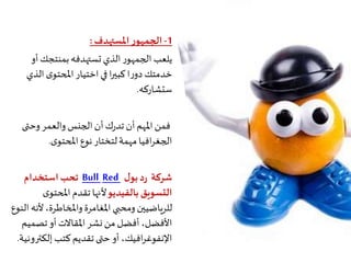 1-‫املستهدف‬‫ر‬‫الجمهو‬:
‫أو‬‫بمنتجك‬‫تستهدفه‬‫الذي‬‫ر‬‫الجمهو‬‫يلعب‬
‫الذ‬‫ى‬‫املحتو‬‫اختيار‬‫في‬‫ا‬‫ر‬‫كبي‬‫ا‬‫ر‬‫دو‬‫خدمتك‬‫ي‬
‫ستشاركه‬.
‫وحتى‬‫والعمر‬‫الجنس‬‫أن‬‫ك‬‫ر‬‫تد‬ ‫أن‬‫املهم‬‫فمن‬
‫ى‬‫املحتو‬‫نوع‬‫لتختار‬‫مهمة‬‫افيا‬‫ر‬‫الجغ‬.
‫شركة‬‫ل‬‫بو‬‫د‬‫ر‬RedBull‫استخدام‬‫تحب‬
‫بالفيديو‬‫التسويق‬‫ى‬‫املحتو‬‫تقدم‬‫ألنها‬
‫أل‬،‫واملخاطرة‬‫املغامرة‬ ‫ومحبي‬‫للرياضيين‬‫النوع‬ ‫نه‬
‫تصمي‬‫أو‬‫املقاالت‬‫نشر‬ ‫من‬‫أفضل‬ ،‫األفضل‬‫م‬
‫إلكت‬ ‫كتب‬‫تقديم‬ ‫حتى‬‫أو‬ ،‫افيك‬‫ر‬‫اإلنفوغ‬‫رونية‬.
 