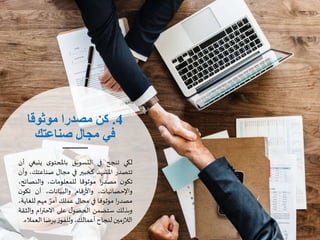 4.‫موثوقا‬ ‫مصدرا‬ ‫كن‬
‫صناعتك‬ ‫مجال‬ ‫في‬
‫لكي‬‫تنجح‬‫في‬‫التسويق‬‫ى‬‫باملحتو‬‫ينب‬‫غي‬‫أن‬
‫تتصدر‬‫املشهد‬‫كخبير‬‫في‬‫مجال‬‫صناعتك‬،‫وأن‬
‫ن‬‫تكو‬‫ا‬‫ر‬‫مصد‬‫موثوقا‬،‫للمعلومات‬‫والنصائ‬،‫ح‬
،‫واإلحصائيات‬‫قام‬‫ر‬‫واأل‬،‫والبيانات‬‫أن‬‫تكو‬‫ن‬
‫ا‬‫ر‬‫مصد‬‫موثوقا‬‫في‬‫مجال‬‫عملك‬‫أمر‬‫مهم‬‫للغ‬،‫اية‬
‫وبذلك‬‫ستضمن‬‫ل‬‫الحصو‬‫على‬‫ام‬‫ر‬‫االحت‬‫وال‬‫ثقة‬
‫مين‬‫ز‬‫الال‬‫لنجاح‬،‫أعمالك‬‫ز‬‫وللفو‬‫برضا‬‫الع‬‫مالء‬.
 