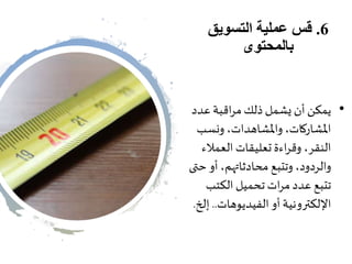 6.‫التسويق‬ ‫عملية‬ ‫قس‬
‫بالمحتوى‬
•‫عدد‬ ‫اقبة‬‫ر‬‫م‬ ‫ذلك‬ ‫يشمل‬ ‫أن‬ ‫يمكن‬
‫ونسب‬ ،‫واملشاهدات‬،‫املشاركات‬
‫العمالء‬ ‫تعليقات‬ ‫اءة‬‫ر‬‫وق‬ ،‫النقر‬
‫ح‬ ‫أو‬ ،‫محادثاتهم‬ ‫وتتبع‬ ،‫والردود‬‫تى‬
‫الكتب‬ ‫تحميل‬ ‫ات‬‫ر‬‫م‬ ‫عدد‬ ‫تتبع‬
‫الفيديوهات‬‫أو‬ ‫اإللكترونية‬..‫إ‬‫لخ‬.
 