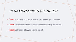 THE MINI-CREATIVE BRIEF
• Content: A recipe for shortbread cookies with chocolate chips and sea salt
• Context: The audience is Facebook readers interested in baking and desserts
• Purpose: Get readers to buy your brand of sea salt
 