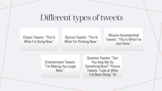 Different types of tweets
Classic Tweets: “This Is
What I’m Doing Now.”
Opinion Tweets: “This Is
What I’m Thinking Now.”
Mission Accomplished
Tweets: “This Is What I’ve
Just Done.”
Entertainment Tweets:
“I’m Making You Laugh
Now.”
Question Tweets: “Can
You Help Me Do
Something Now?” Picture
Tweets: “Look at What
I’ve Been Doing.”16
 