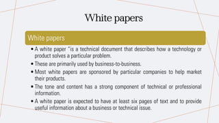 White papers
•A white paper “is a technical document that describes how a technology or
product solves a particular problem.
•These are primarily used by business-to-business.
•Most white papers are sponsored by particular companies to help market
their products.
•The tone and content has a strong component of technical or professional
information.
•A white paper is expected to have at least six pages of text and to provide
useful information about a business or technical issue.
White papers
 