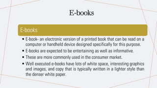 E-books
• E-book- an electronic version of a printed book that can be read on a
computer or handheld device designed specifically for this purpose.
• E-books are expected to be entertaining as well as informative.
• These are more commonly used in the consumer market.
• Well executed e-books have lots of white space, interesting graphics
and images, and copy that is typically written in a lighter style than
the denser white paper.
E-books
 