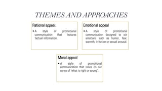 THEMES AND APPROACHES
Rational appeal.
•A style of promotional
communication that features
factual information.
Emotional appeal
•A style of promotional
communication designed to stir
emotions such as humor, fear,
warmth, irritation or sexual arousal.
Moral appeal
•A style of promotional
communication that relies on our
sense of ‘what is right or wrong’.
 