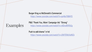 Examples
Burger King vs McDonald's Commercial
https://www.youtube.com/watch?v=qvh8uT68hFQ
P&G 'Thank You, Mom' Campaign Ad: "Strong"
https://www.youtube.com/watch?v=rdQrwBVRzEg
Push to add drama" in hd
https://www.youtube.com/watch?v=UM7EMzVaNCk
 