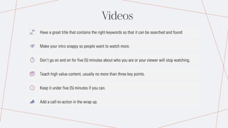 Videos
Have a great title that contains the right keywords so that it can be searched and found
Make your intro snappy so people want to watch more.
Don’t go on and on for five (5) minutes about who you are or your viewer will stop watching.
Teach high value content, usually no more than three key points.
Keep it under five (5) minutes if you can.
Add a call-to-action in the wrap up.
 