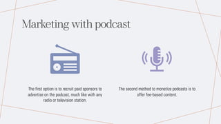 Marketing with podcast
The first option is to recruit paid sponsors to
advertise on the podcast, much like with any
radio or television station.
The second method to monetize podcasts is to
offer fee-based content.
 