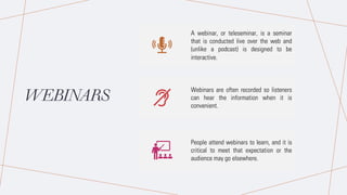 WEBINARS
A webinar, or teleseminar, is a seminar
that is conducted live over the web and
(unlike a podcast) is designed to be
interactive.
Webinars are often recorded so listeners
can hear the information when it is
convenient.
People attend webinars to learn, and it is
critical to meet that expectation or the
audience may go elsewhere.
 
