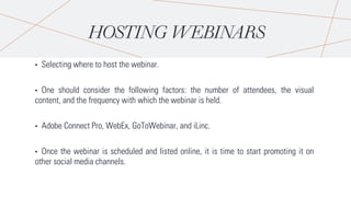 HOSTING WEBINARS
• Selecting where to host the webinar.
• One should consider the following factors: the number of attendees, the visual
content, and the frequency with which the webinar is held.
• Adobe Connect Pro, WebEx, GoToWebinar, and iLinc.
• Once the webinar is scheduled and listed online, it is time to start promoting it on
other social media channels.
 