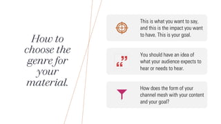How to
choose the
genre for
your
material.
This is what you want to say,
and this is the impact you want
to have. This is your goal.
You should have an idea of
what your audience expects to
hear or needs to hear.
How does the form of your
channel mesh with your content
and your goal?
 