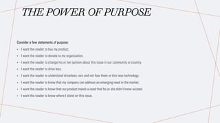 THE POWER OF PURPOSE
Consider a few statements of purpose:
• I want the reader to buy my product.
• I want the reader to donate to my organization.
• I want the reader to change his or her opinion about this issue in our community or country.
• I want the reader to drive less.
• I want the reader to understand driverless cars and not fear them or this new technology.
• I want the reader to know that my company can address an emerging need in the market.
• I want the reader to know that our product meets a need that he or she didn’t know existed.
• I want the reader to know where I stand on this issue.
 