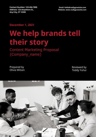 December 1, 2021
Prepared by
Olivia Wilson
We help brands tell
their story
Content Marketing Proposal
{Company_name}
Reviewed by
Teddy Yuhui
Contact Number: 123-456-7890
Address: 123 Anywhere St.,
Any City, ST 12345
Email: hello@reallygreatsite.com
Website: www.reallygreatsite.com
 