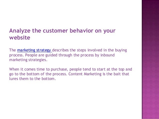 Analyze the customer behavior on your
website
The marketing strategy describes the steps involved in the buying
process. People are guided through the process by inbound
marketing strategies.
When it comes time to purchase, people tend to start at the top and
go to the bottom of the process. Content Marketing is the bait that
lures them to the bottom.
 