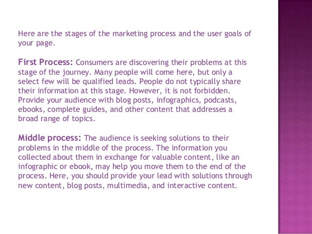 Here are the stages of the marketing process and the user goals of
your page.
First Process: Consumers are discovering their problems at this
stage of the journey. Many people will come here, but only a
select few will be qualified leads. People do not typically share
their information at this stage. However, it is not forbidden.
Provide your audience with blog posts, infographics, podcasts,
ebooks, complete guides, and other content that addresses a
broad range of topics.
Middle process: The audience is seeking solutions to their
problems in the middle of the process. The information you
collected about them in exchange for valuable content, like an
infographic or ebook, may help you move them to the end of the
process. Here, you should provide your lead with solutions through
new content, blog posts, multimedia, and interactive content.
 