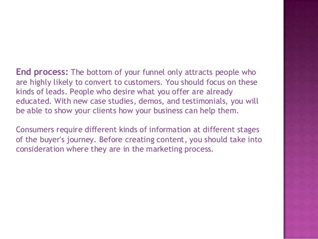 End process: The bottom of your funnel only attracts people who
are highly likely to convert to customers. You should focus on these
kinds of leads. People who desire what you offer are already
educated. With new case studies, demos, and testimonials, you will
be able to show your clients how your business can help them.
Consumers require different kinds of information at different stages
of the buyer's journey. Before creating content, you should take into
consideration where they are in the marketing process.
 