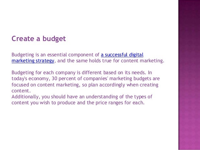 Create a budget
Budgeting is an essential component of a successful digital
marketing strategy, and the same holds true for content marketing.
Budgeting for each company is different based on its needs. In
today's economy, 30 percent of companies' marketing budgets are
focused on content marketing, so plan accordingly when creating
content.
Additionally, you should have an understanding of the types of
content you wish to produce and the price ranges for each.
 