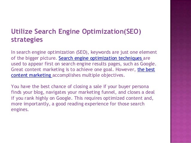 Utilize Search Engine Optimization(SEO)
strategies
In search engine optimization (SEO), keywords are just one element
of the bigger picture. Search engine optimization techniques are
used to appear first on search engine results pages, such as Google.
Great content marketing is to achieve one goal. However, the best
content marketing accomplishes multiple objectives.
You have the best chance of closing a sale if your buyer persona
finds your blog, navigates your marketing funnel, and closes a deal
if you rank highly on Google. This requires optimized content and,
more importantly, a good reading experience for those search
engines.
 