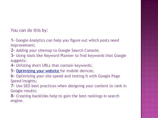 You can do this by:
1- Google Analytics can help you figure out which posts need
improvement;
2- Adding your sitemap to Google Search Console;
3- Using tools like Keyword Planner to find keywords that Google
suggests;
4- Utilizing short URLs that contain keywords;
5- Optimizing your website for mobile devices;
6- Optimizing your site speed and testing it with Google Page
Speed Insights;
7- Use SEO best practices when designing your content to rank in
Google results;
8- Creating backlinks help to gain the best rankings in search
engine.
 