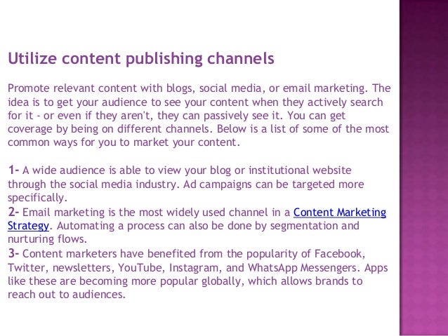 Utilize content publishing channels
Promote relevant content with blogs, social media, or email marketing. The
idea is to get your audience to see your content when they actively search
for it - or even if they aren't, they can passively see it. You can get
coverage by being on different channels. Below is a list of some of the most
common ways for you to market your content.
1- A wide audience is able to view your blog or institutional website
through the social media industry. Ad campaigns can be targeted more
specifically.
2- Email marketing is the most widely used channel in a Content Marketing
Strategy. Automating a process can also be done by segmentation and
nurturing flows.
3- Content marketers have benefited from the popularity of Facebook,
Twitter, newsletters, YouTube, Instagram, and WhatsApp Messengers. Apps
like these are becoming more popular globally, which allows brands to
reach out to audiences.
 