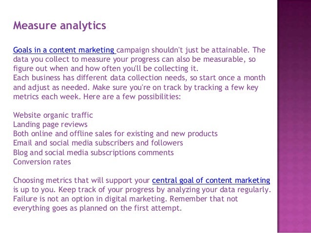 Measure analytics
Goals in a content marketing campaign shouldn't just be attainable. The
data you collect to measure your progress can also be measurable, so
figure out when and how often you'll be collecting it.
Each business has different data collection needs, so start once a month
and adjust as needed. Make sure you're on track by tracking a few key
metrics each week. Here are a few possibilities:
Website organic traffic
Landing page reviews
Both online and offline sales for existing and new products
Email and social media subscribers and followers
Blog and social media subscriptions comments
Conversion rates
Choosing metrics that will support your central goal of content marketing
is up to you. Keep track of your progress by analyzing your data regularly.
Failure is not an option in digital marketing. Remember that not
everything goes as planned on the first attempt.
 