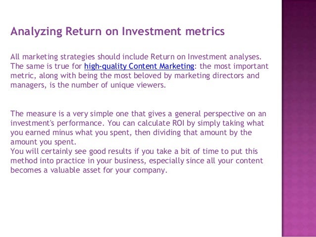 Analyzing Return on Investment metrics
All marketing strategies should include Return on Investment analyses.
The same is true for high-quality Content Marketing: the most important
metric, along with being the most beloved by marketing directors and
managers, is the number of unique viewers.
The measure is a very simple one that gives a general perspective on an
investment's performance. You can calculate ROI by simply taking what
you earned minus what you spent, then dividing that amount by the
amount you spent.
You will certainly see good results if you take a bit of time to put this
method into practice in your business, especially since all your content
becomes a valuable asset for your company.
 