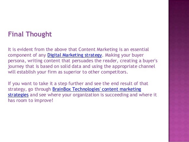 Final Thought
It is evident from the above that Content Marketing is an essential
component of any Digital Marketing strategy. Making your buyer
persona, writing content that persuades the reader, creating a buyer's
journey that is based on solid data and using the appropriate channel
will establish your firm as superior to other competitors.
If you want to take it a step further and see the end result of that
strategy, go through BrainBox Technologies' content marketing
strategies and see where your organization is succeeding and where it
has room to improve!
 