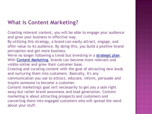 What is Content Marketing?
Creating relevant content, you will be able to engage your audience
and grow your business in effective way.
By utilizing this strategy, a brand can easily attract, engage, and
offer value to its audience. By doing this, you build a positive brand
perception and get more business.
We're no longer following a trend but investing in a strategic plan.
With Content Marketing, brands can become more relevant and
visible online and grow their customer base.
Creating and curating content with the goal of attracting new leads
and nurturing them into customers. Basically, it's any
communication you use to attract, educate, inform, persuade and
inspire someone to become a customer.
Content marketing's goal isn't necessarily to get you a sale right
away but rather brand awareness and lead generation. Content
marketing is about attracting prospects and customers and
converting them into engaged customers who will spread the word
about your stuff.
 