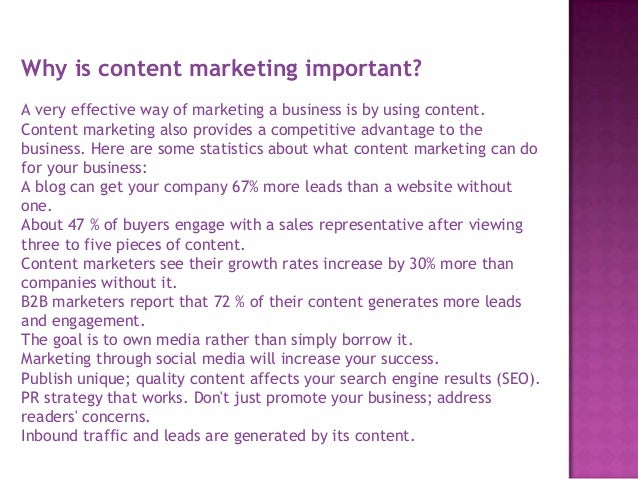 Why is content marketing important?
A very effective way of marketing a business is by using content.
Content marketing also provides a competitive advantage to the
business. Here are some statistics about what content marketing can do
for your business:
A blog can get your company 67% more leads than a website without
one.
About 47 % of buyers engage with a sales representative after viewing
three to five pieces of content.
Content marketers see their growth rates increase by 30% more than
companies without it.
B2B marketers report that 72 % of their content generates more leads
and engagement.
The goal is to own media rather than simply borrow it.
Marketing through social media will increase your success.
Publish unique; quality content affects your search engine results (SEO).
PR strategy that works. Don't just promote your business; address
readers' concerns.
Inbound traffic and leads are generated by its content.
 