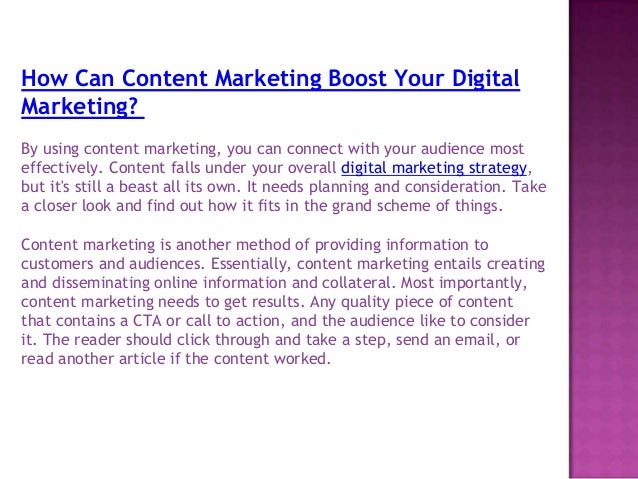 How Can Content Marketing Boost Your Digital
Marketing?
By using content marketing, you can connect with your audience most
effectively. Content falls under your overall digital marketing strategy,
but it's still a beast all its own. It needs planning and consideration. Take
a closer look and find out how it fits in the grand scheme of things.
Content marketing is another method of providing information to
customers and audiences. Essentially, content marketing entails creating
and disseminating online information and collateral. Most importantly,
content marketing needs to get results. Any quality piece of content
that contains a CTA or call to action, and the audience like to consider
it. The reader should click through and take a step, send an email, or
read another article if the content worked.
 