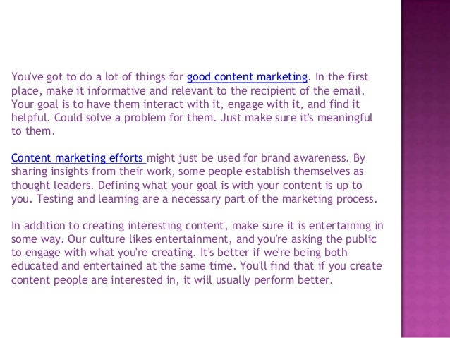 You've got to do a lot of things for good content marketing. In the first
place, make it informative and relevant to the recipient of the email.
Your goal is to have them interact with it, engage with it, and find it
helpful. Could solve a problem for them. Just make sure it's meaningful
to them.
Content marketing efforts might just be used for brand awareness. By
sharing insights from their work, some people establish themselves as
thought leaders. Defining what your goal is with your content is up to
you. Testing and learning are a necessary part of the marketing process.
In addition to creating interesting content, make sure it is entertaining in
some way. Our culture likes entertainment, and you're asking the public
to engage with what you're creating. It's better if we're being both
educated and entertained at the same time. You'll find that if you create
content people are interested in, it will usually perform better.
 