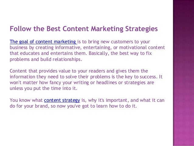 Follow the Best Content Marketing Strategies
The goal of content marketing is to bring new customers to your
business by creating informative, entertaining, or motivational content
that educates and entertains them. Basically, the best way to fix
problems and build relationships.
Content that provides value to your readers and gives them the
information they need to solve their problems is the key to success. It
won't matter how fancy your writing or headlines or strategies are
unless you put the time into it.
You know what content strategy is, why it's important, and what it can
do for your brand, so now you've got to learn how to do it.
 