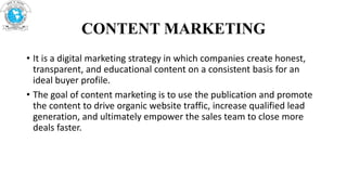 CONTENT MARKETING
• It is a digital marketing strategy in which companies create honest,
transparent, and educational content on a consistent basis for an
ideal buyer profile.
• The goal of content marketing is to use the publication and promote
the content to drive organic website traffic, increase qualified lead
generation, and ultimately empower the sales team to close more
deals faster.
 