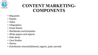 CONTENT MARKETING-
COMPONENTS
• Blog posts
• Ebooks
• Video
• Infographics
• Cheat Sheets
• Workbooks and templates
• White papers and reports
• Slide decks
• Case Studies
• Demos
• Distribution channels(Owned, organic, paid, earned)
 